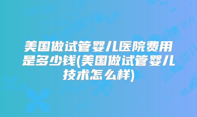 美国做试管婴儿医院费用是多少钱(美国做试管婴儿技术怎么样)