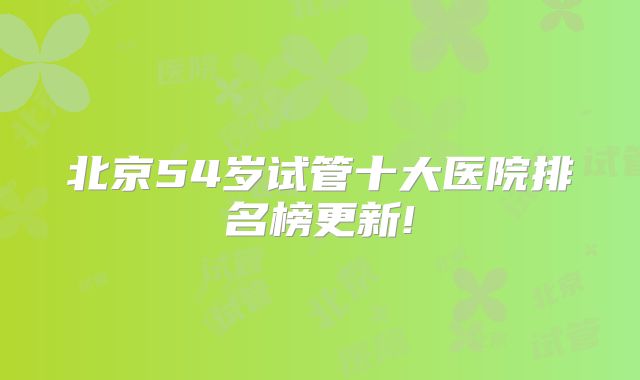 北京54岁试管十大医院排名榜更新!