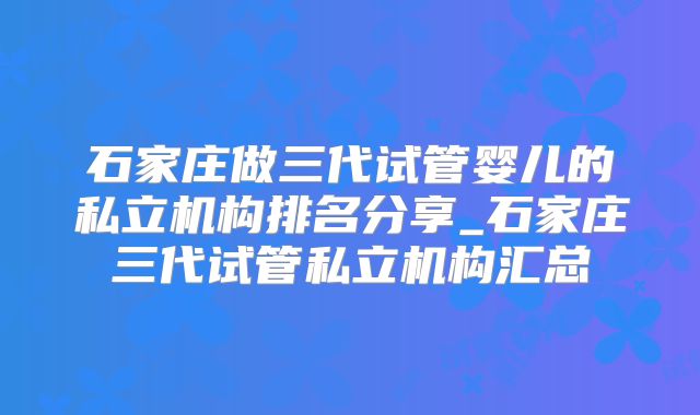 石家庄做三代试管婴儿的私立机构排名分享_石家庄三代试管私立机构汇总
