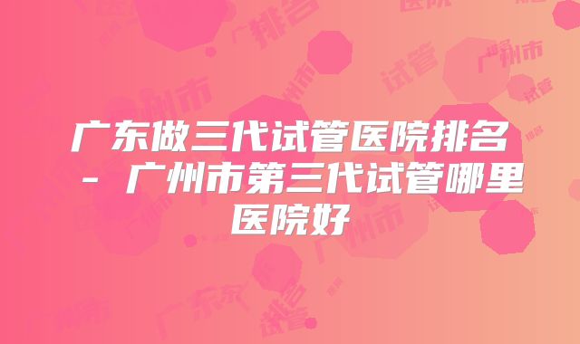 广东做三代试管医院排名 - 广州市第三代试管哪里医院好