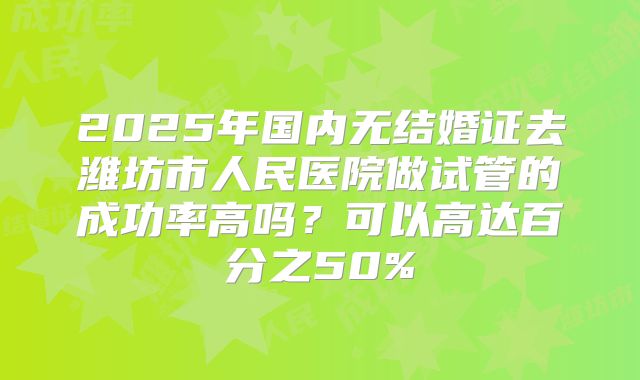 2025年国内无结婚证去潍坊市人民医院做试管的成功率高吗？可以高达百分之50%