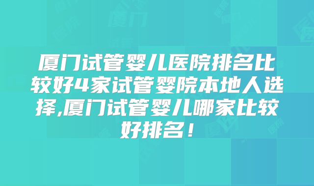 厦门试管婴儿医院排名比较好4家试管婴院本地人选择,厦门试管婴儿哪家比较好排名!