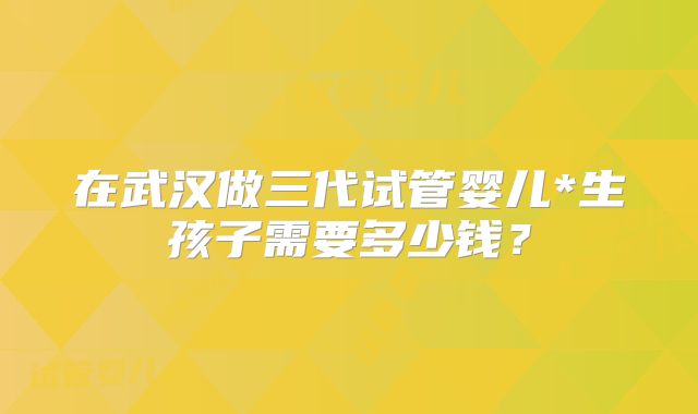 在武汉做三代试管婴儿*生孩子需要多少钱？
