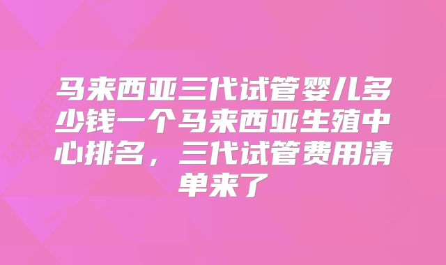 马来西亚三代试管婴儿多少钱一个马来西亚生殖中心排名，三代试管费用清单来了