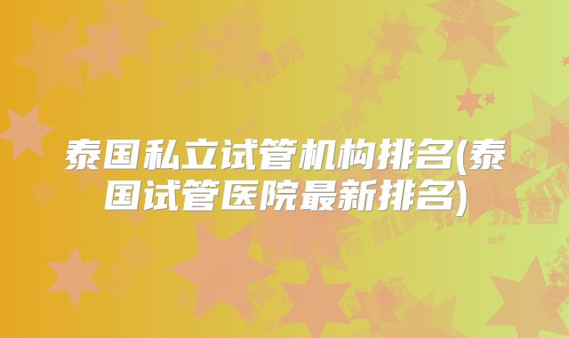 泰国私立试管机构排名(泰国试管医院最新排名)