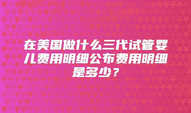 在美国做什么三代试管婴儿费用明细公布费用明细是多少？