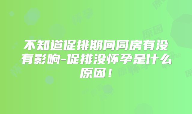 不知道促排期间同房有没有影响-促排没怀孕是什么原因！