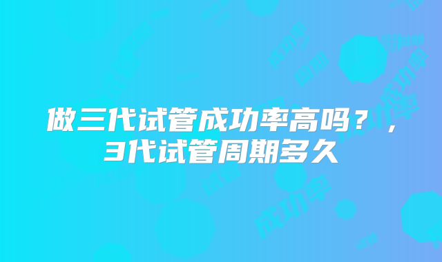 做三代试管成功率高吗？，3代试管周期多久