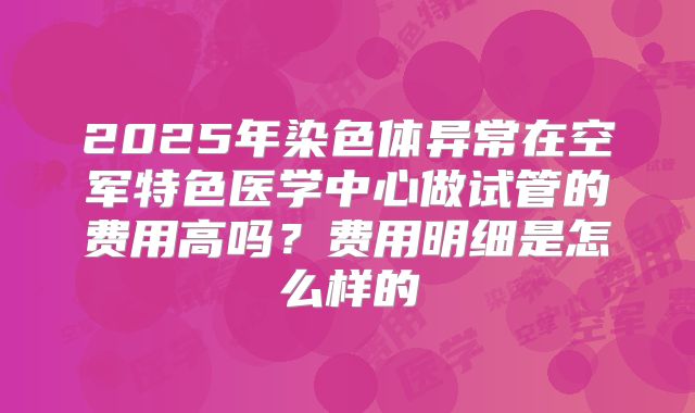 2025年染色体异常在空军特色医学中心做试管的费用高吗？费用明细是怎么样的