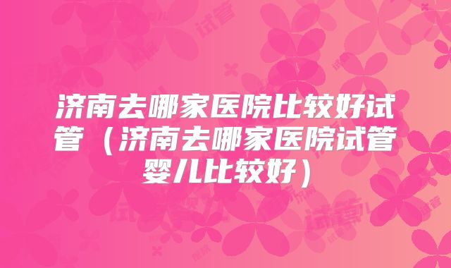 济南去哪家医院比较好试管（济南去哪家医院试管婴儿比较好）