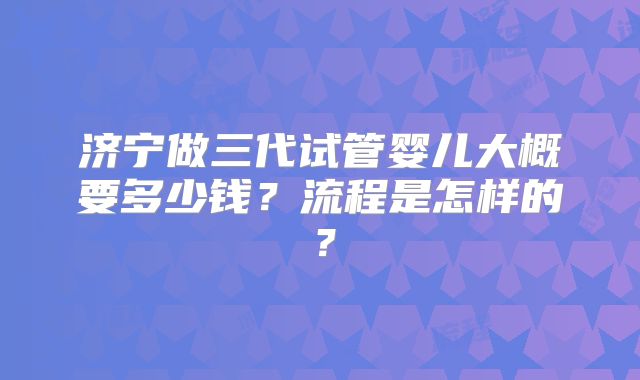 济宁做三代试管婴儿大概要多少钱?流程是怎样的?