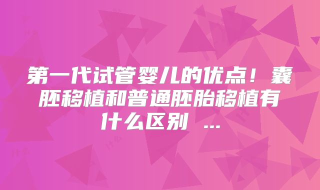 第一代试管婴儿的优点！囊胚移植和普通胚胎移植有什么区别 ...