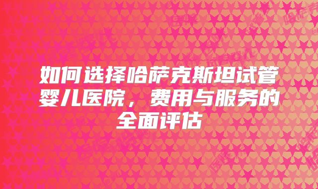 如何选择哈萨克斯坦试管婴儿医院，费用与服务的全面评估