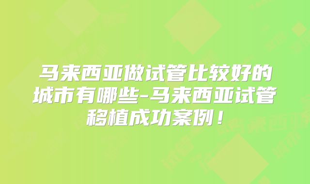 马来西亚做试管比较好的城市有哪些-马来西亚试管移植成功案例！