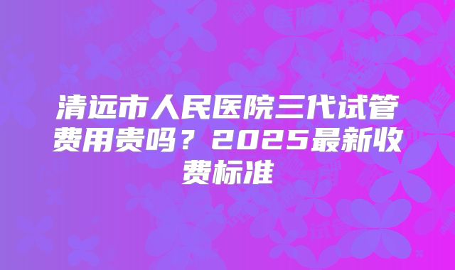 清远市人民医院三代试管费用贵吗？2025最新收费标准