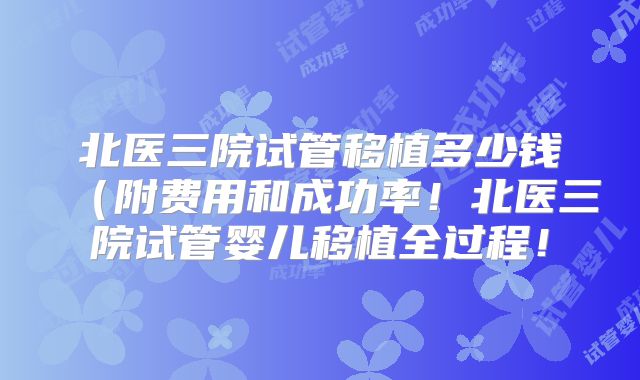 北医三院试管移植多少钱（附费用和成功率！北医三院试管婴儿移植全过程！