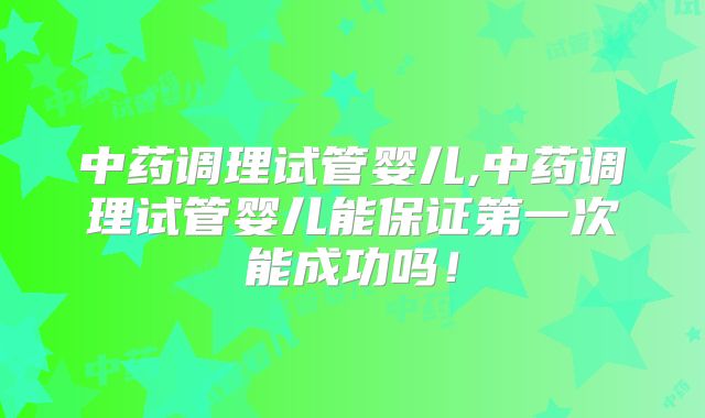 中药调理试管婴儿,中药调理试管婴儿能保证第一次能成功吗！