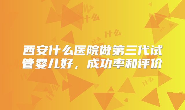 西安什么医院做第三代试管婴儿好，成功率和评价