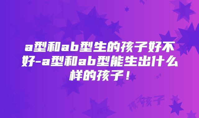 a型和ab型生的孩子好不好-a型和ab型能生出什么样的孩子！