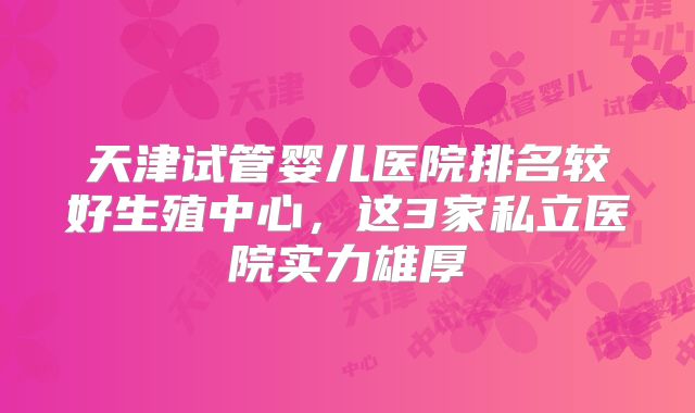 天津试管婴儿医院排名较好生殖中心，这3家私立医院实力雄厚
