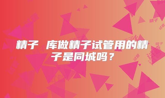 精子 库做精子试管用的精子是同城吗?