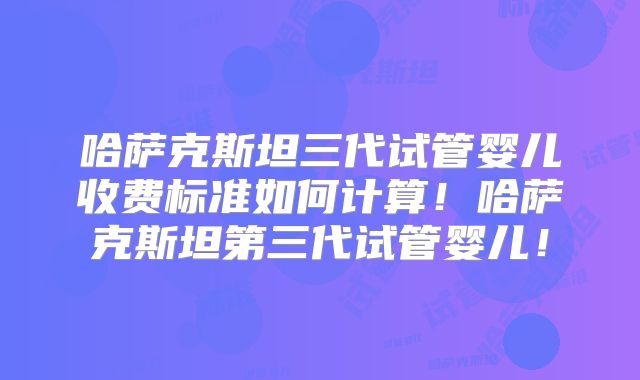 哈萨克斯坦三代试管婴儿收费标准如何计算！哈萨克斯坦第三代试管婴儿！