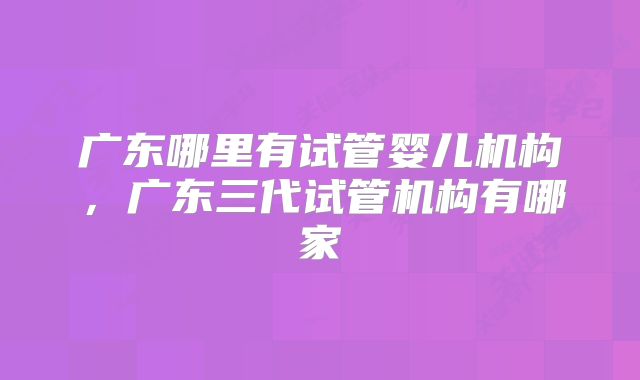 广东哪里有试管婴儿机构，广东三代试管机构有哪家