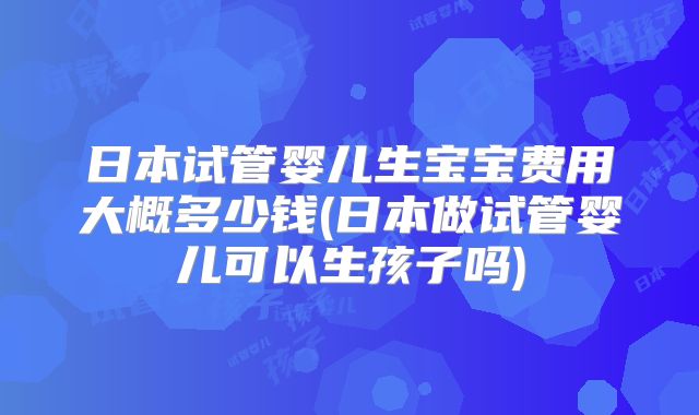 日本试管婴儿生宝宝费用大概多少钱(日本做试管婴儿可以生孩子吗)
