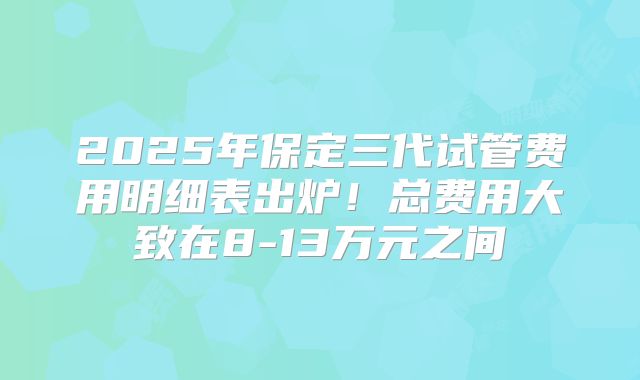 2025年保定三代试管费用明细表出炉！总费用大致在8-13万元之间