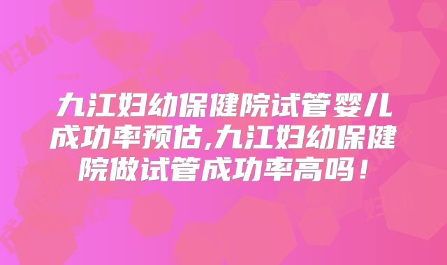 九江妇幼保健院试管婴儿成功率预估,九江妇幼保健院做试管成功率高吗!