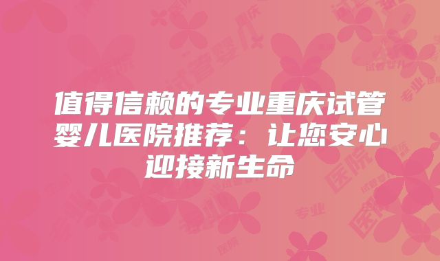 值得信赖的专业重庆试管婴儿医院推荐:让您安心迎接新生命