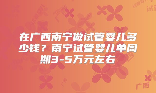 在广西南宁做试管婴儿多少钱？南宁试管婴儿单周期3-5万元左右