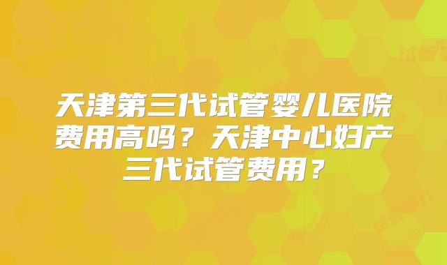 天津第三代试管婴儿医院费用高吗？天津中心妇产三代试管费用？