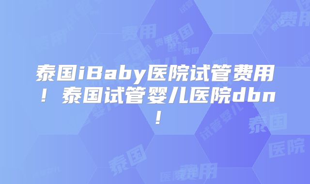 泰国iBaby医院试管费用!泰国试管婴儿医院dbn!