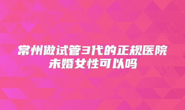 常州做试管3代的正规医院未婚女性可以吗