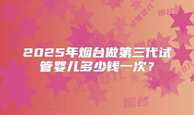 2025年烟台做第三代试管婴儿多少钱一次？