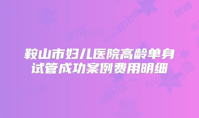 鞍山市妇儿医院高龄单身试管成功案例费用明细