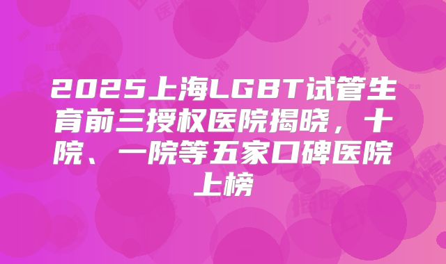 2025上海LGBT试管生育前三授权医院揭晓，十院、一院等五家口碑医院上榜