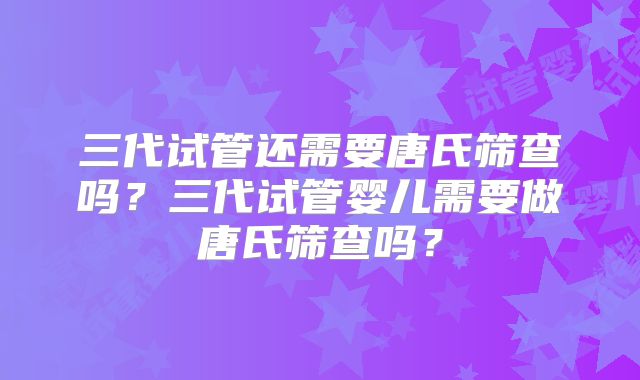 三代试管还需要唐氏筛查吗？三代试管婴儿需要做唐氏筛查吗？