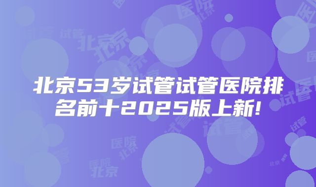 北京53岁试管试管医院排名前十2025版上新!