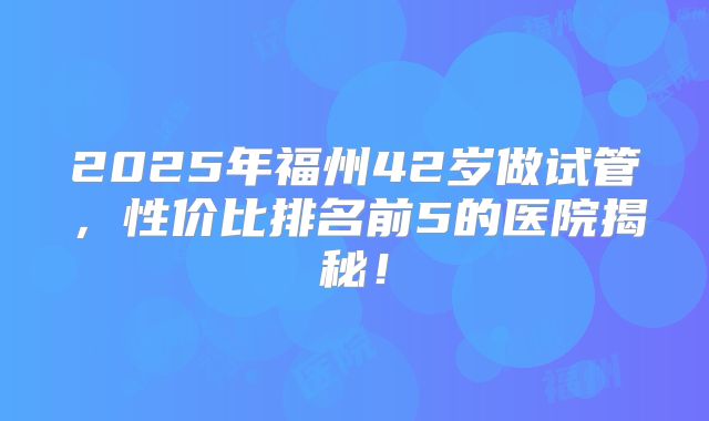 2025年福州42岁做试管，性价比排名前5的医院揭秘！