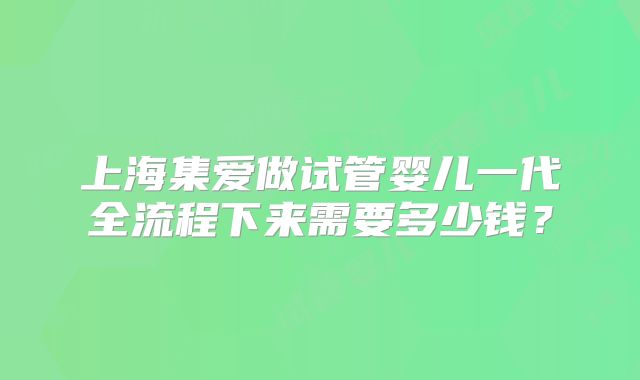 上海集爱做试管婴儿一代全流程下来需要多少钱？