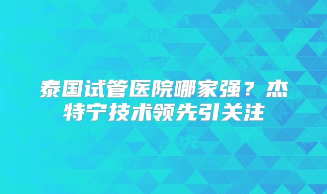 泰国试管医院哪家强？杰特宁技术领先引关注