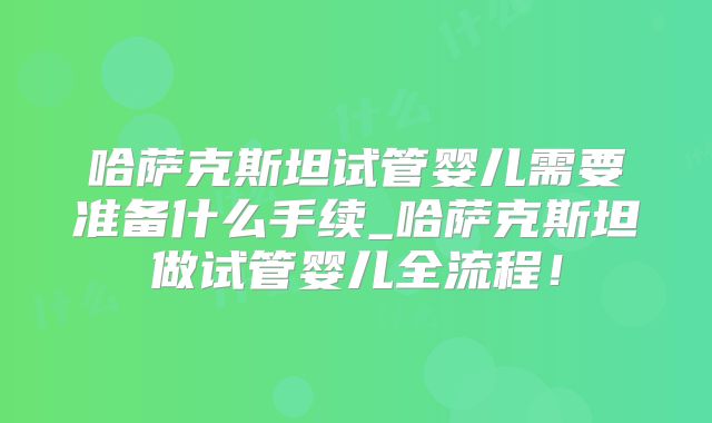 哈萨克斯坦试管婴儿需要准备什么手续_哈萨克斯坦做试管婴儿全流程！