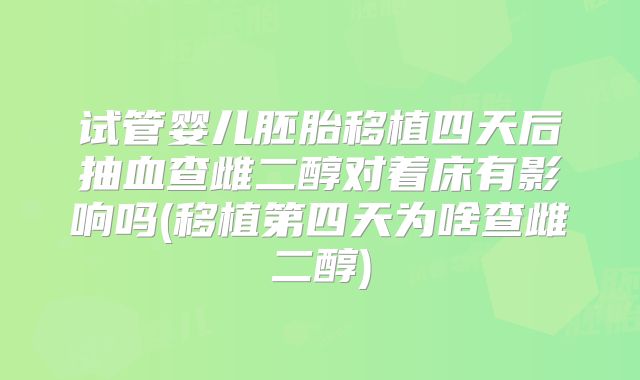 试管婴儿胚胎移植四天后抽血查雌二醇对着床有影响吗(移植第四天为啥查雌二醇)