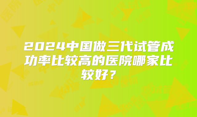 2024中国做三代试管成功率比较高的医院哪家比较好?