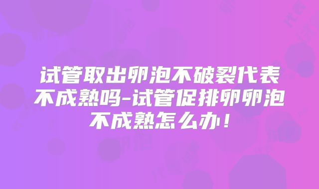 试管取出卵泡不破裂代表不成熟吗-试管促排卵卵泡不成熟怎么办!