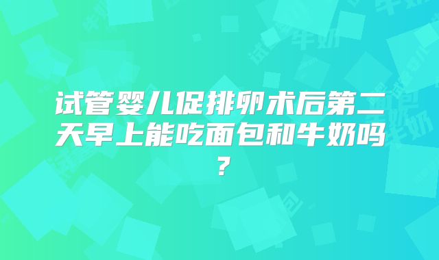 试管婴儿促排卵术后第二天早上能吃面包和牛奶吗？