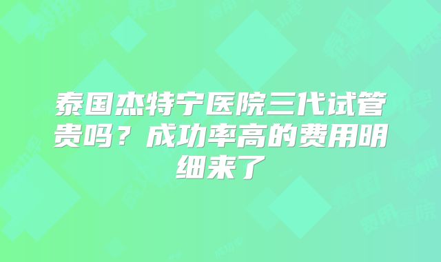 泰国杰特宁医院三代试管贵吗？成功率高的费用明细来了