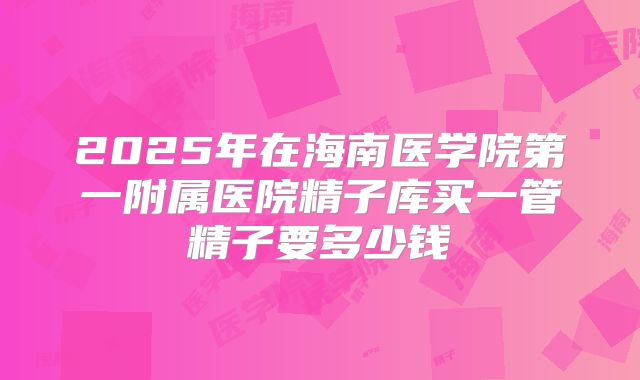 2025年在海南医学院第一附属医院精子库买一管精子要多少钱